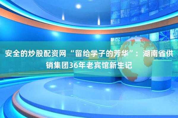 安全的炒股配资网 “留给学子的芳华”：湖南省供销集团36年老宾馆新生记