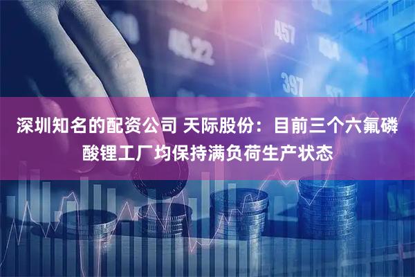 深圳知名的配资公司 天际股份：目前三个六氟磷酸锂工厂均保持满负荷生产状态