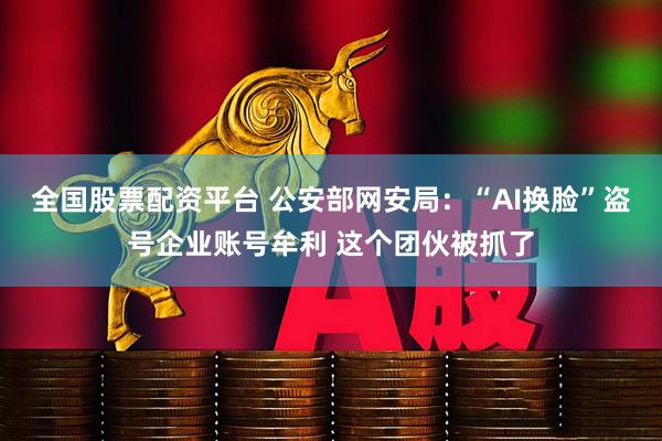 全国股票配资平台 公安部网安局：“AI换脸”盗号企业账号牟利 这个团伙被抓了