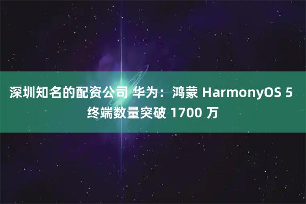深圳知名的配资公司 华为：鸿蒙 HarmonyOS 5 终端数量突破 1700 万