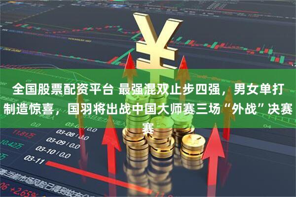 全国股票配资平台 最强混双止步四强，男女单打制造惊喜，国羽将出战中国大师赛三场“外战”决赛