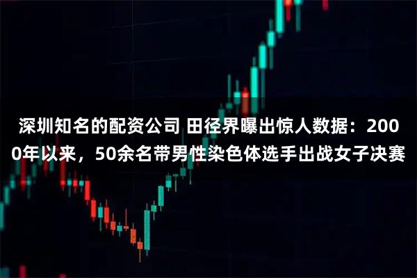 深圳知名的配资公司 田径界曝出惊人数据：2000年以来，50余名带男性染色体选手出战女子决赛