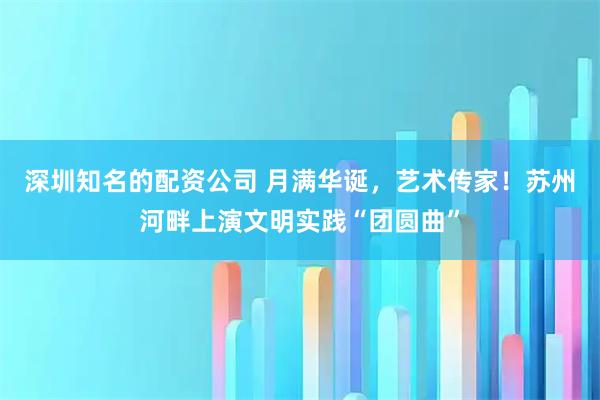 深圳知名的配资公司 月满华诞，艺术传家！苏州河畔上演文明实践“团圆曲”