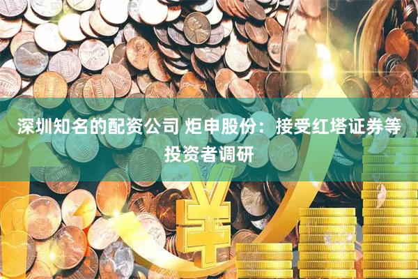 深圳知名的配资公司 炬申股份：接受红塔证券等投资者调研