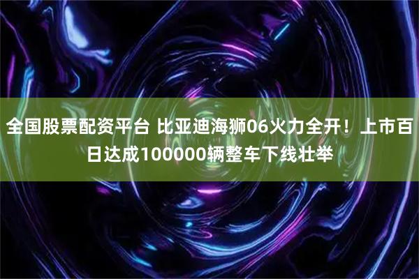 全国股票配资平台 比亚迪海狮06火力全开！上市百日达成100000辆整车下线壮举