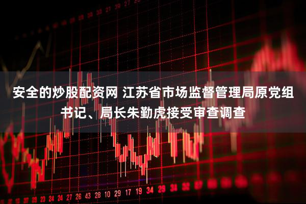 安全的炒股配资网 江苏省市场监督管理局原党组书记、局长朱勤虎接受审查调查