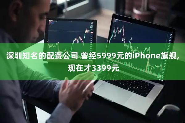 深圳知名的配资公司 曾经5999元的iPhone旗舰, 现在才3399元
