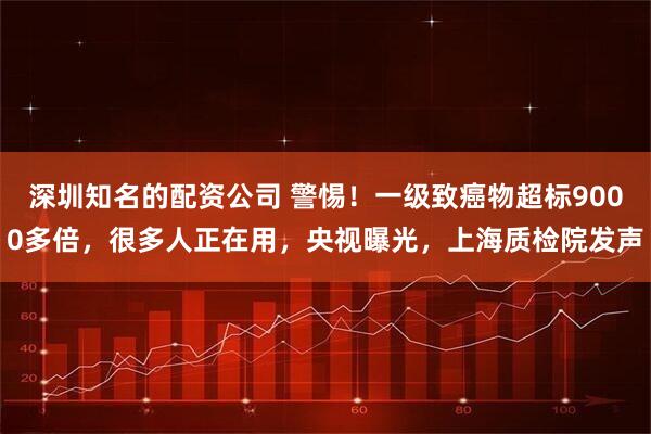 深圳知名的配资公司 警惕！一级致癌物超标9000多倍，很多人正在用，央视曝光，上海质检院发声