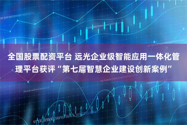 全国股票配资平台 远光企业级智能应用一体化管理平台获评“第七届智慧企业建设创新案例”