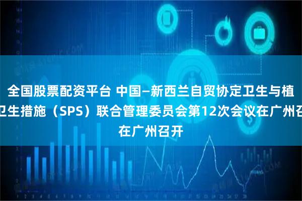 全国股票配资平台 中国—新西兰自贸协定卫生与植物卫生措施（SPS）联合管理委员会第12次会议在广州召开