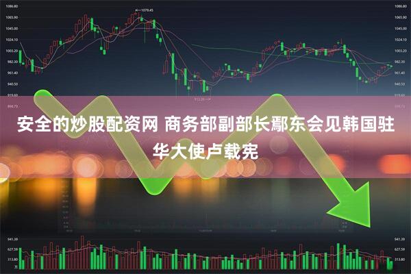 安全的炒股配资网 商务部副部长鄢东会见韩国驻华大使卢载宪