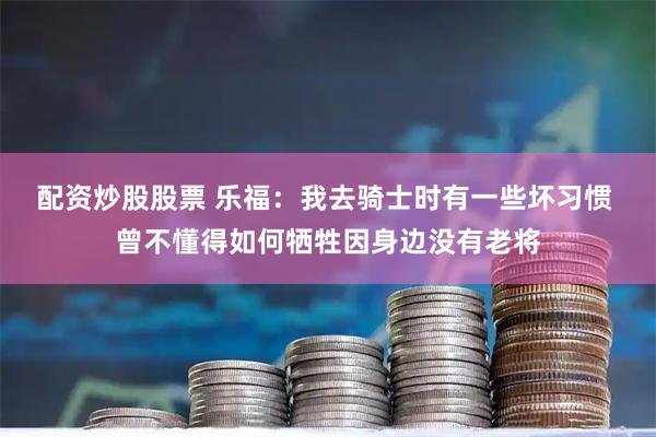 配资炒股股票 乐福：我去骑士时有一些坏习惯 曾不懂得如何牺牲因身边没有老将