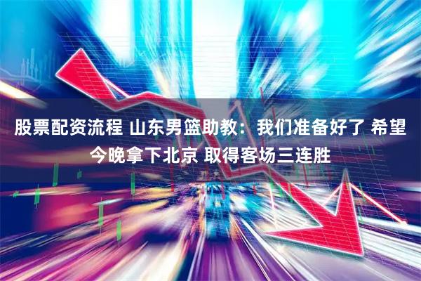 股票配资流程 山东男篮助教：我们准备好了 希望今晚拿下北京 取得客场三连胜