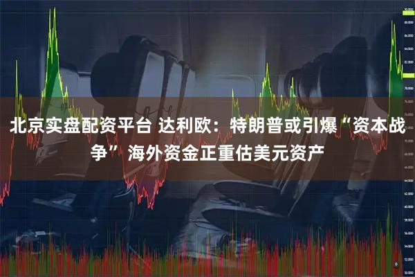 北京实盘配资平台 达利欧：特朗普或引爆“资本战争” 海外资金正重估美元资产