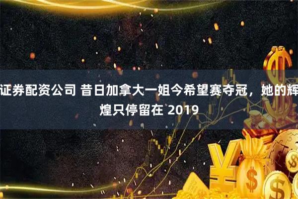 证券配资公司 昔日加拿大一姐今希望赛夺冠，她的辉煌只停留在 2019
