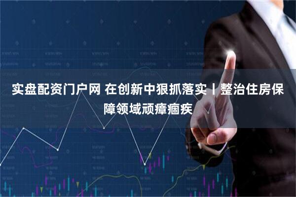 实盘配资门户网 在创新中狠抓落实丨整治住房保障领域顽瘴痼疾