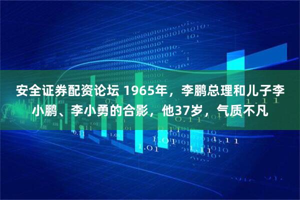 安全证券配资论坛 1965年，李鹏总理和儿子李小鹏、李小勇的合影，他37岁，气质不凡