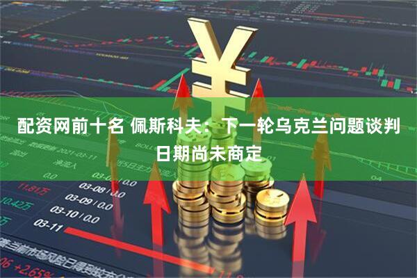 配资网前十名 佩斯科夫：下一轮乌克兰问题谈判日期尚未商定