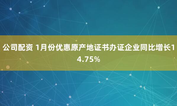 公司配资 1月份优惠原产地证书办证企业同比增长14.75%