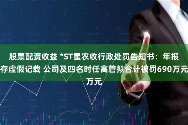 股票配资收益 *ST星农收行政处罚告知书：年报存虚假记载 公司及四名时任高管拟合计被罚690万元