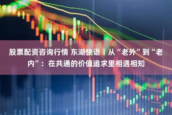 股票配资咨询行情 东湖快语丨从“老外”到“老内”:在共通的价值追求里相遇相知