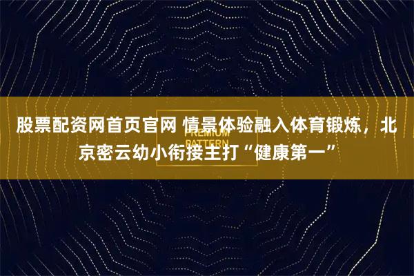 股票配资网首页官网 情景体验融入体育锻炼,北京密云幼小衔接主打“健康第一”