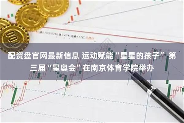 配资盘官网最新信息 运动赋能“星星的孩子” 第三届“星奥会”在南京体育学院举办