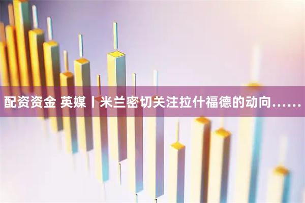 配资资金 英媒丨米兰密切关注拉什福德的动向……