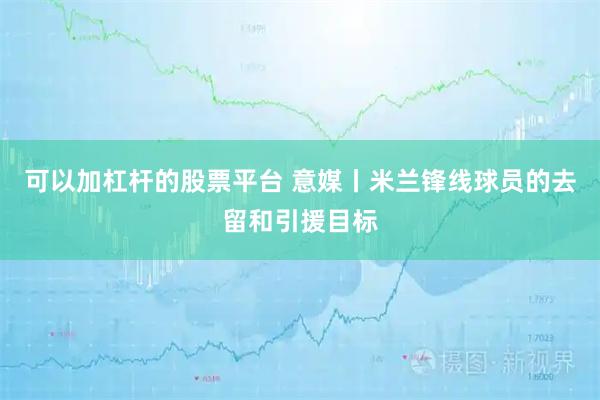 可以加杠杆的股票平台 意媒丨米兰锋线球员的去留和引援目标