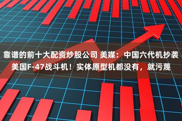 靠谱的前十大配资炒股公司 美媒：中国六代机抄袭美国F-47战斗机！实体原型机都没有，就污蔑