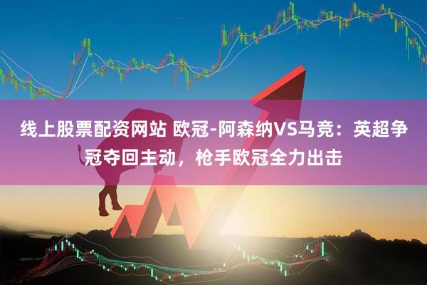 线上股票配资网站 欧冠-阿森纳VS马竞：英超争冠夺回主动，枪手欧冠全力出击