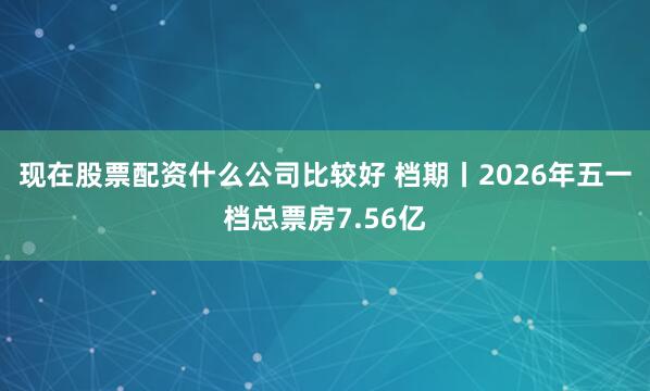 现在股票配资什么公司比较好 档期丨2026年五一档总票房7.56亿