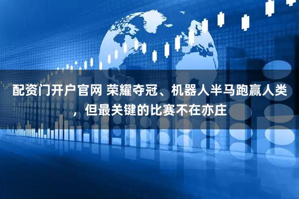 配资门开户官网 荣耀夺冠、机器人半马跑赢人类，但最关键的比赛不在亦庄