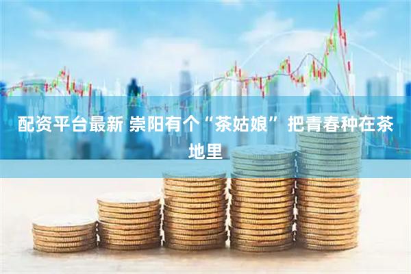配资平台最新 崇阳有个“茶姑娘” 把青春种在茶地里