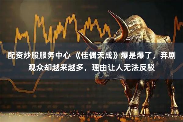 配资炒股服务中心 《佳偶天成》爆是爆了，弃剧观众却越来越多，理由让人无法反驳