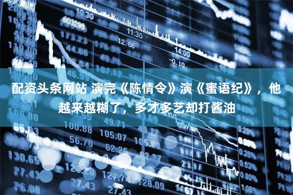 配资头条网站 演完《陈情令》演《蜜语纪》，他越来越糊了，多才多艺却打酱油