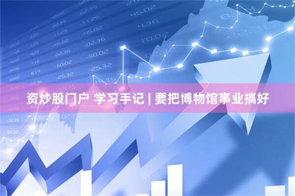 资炒股门户 学习手记 | 要把博物馆事业搞好