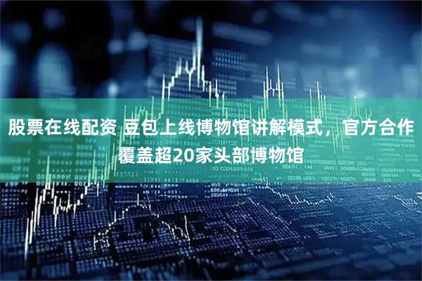 股票在线配资 豆包上线博物馆讲解模式，官方合作覆盖超20家头部博物馆