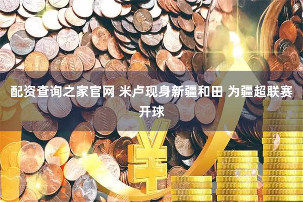 配资查询之家官网 米卢现身新疆和田 为疆超联赛开球