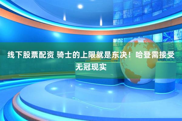 线下股票配资 骑士的上限就是东决！哈登需接受无冠现实