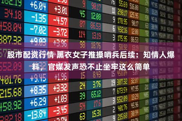 股市配资行情 黑衣女子推搡哨兵后续：知情人爆料，官媒发声恐不止坐牢这么简单