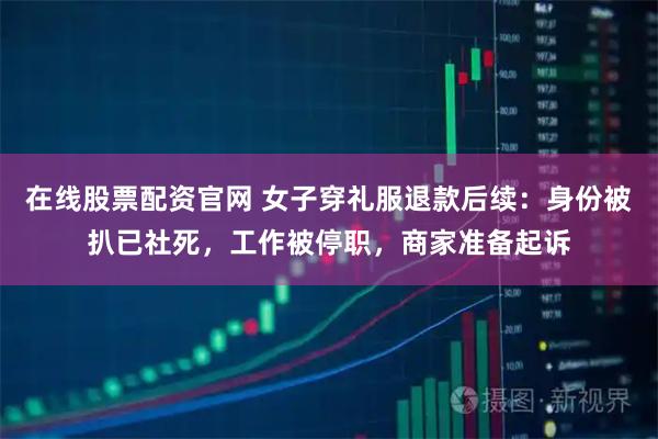 在线股票配资官网 女子穿礼服退款后续：身份被扒已社死，工作被停职，商家准备起诉