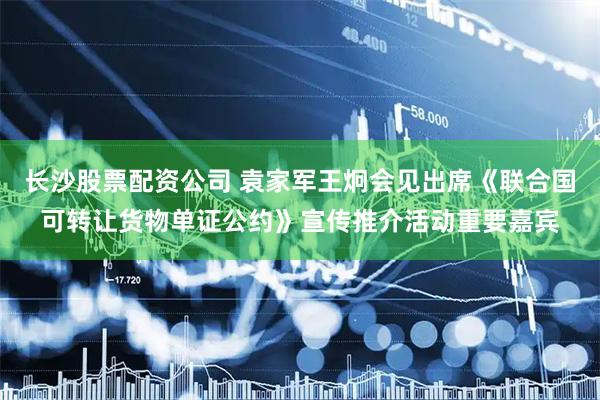 长沙股票配资公司 袁家军王炯会见出席《联合国可转让货物单证公约》宣传推介活动重要嘉宾