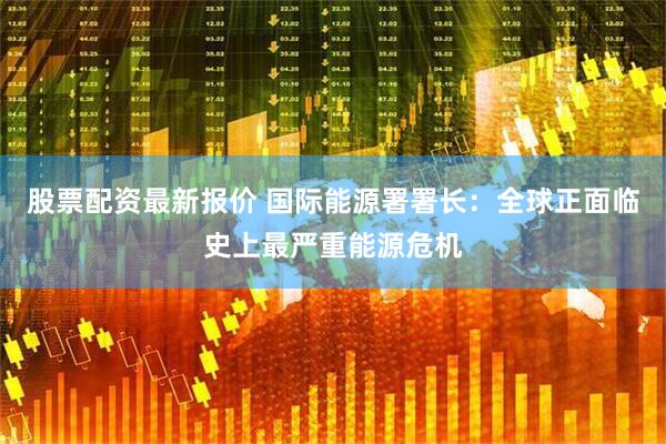 股票配资最新报价 国际能源署署长：全球正面临史上最严重能源危机