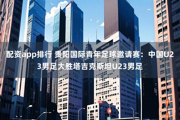 配资app排行 贵阳国际青年足球邀请赛：中国U23男足大胜塔吉克斯坦U23男足