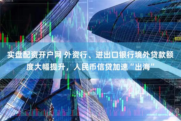 实盘配资开户网 外资行、进出口银行境外贷款额度大幅提升，人民币信贷加速“出海”