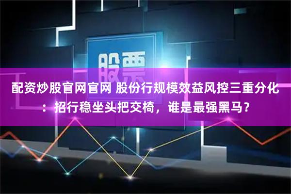 配资炒股官网官网 股份行规模效益风控三重分化：招行稳坐头把交椅，谁是最强黑马？