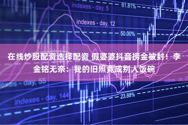 在线炒股配资选择配资 假婆婆抖音捞金被封!李金铭无奈:我的旧照竟成别人饭碗