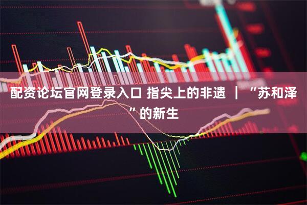 配资论坛官网登录入口 指尖上的非遗 | “苏和泽”的新生