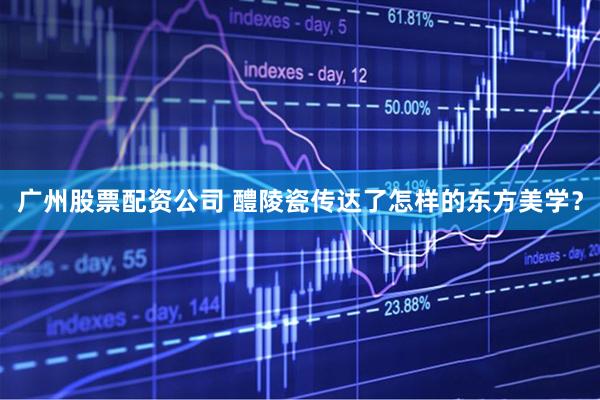 广州股票配资公司 醴陵瓷传达了怎样的东方美学？